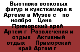 Выставка восковых фигур и кунсткамера в Артеме в Музее с 1 по 25 ноября › Цена ­ 300 - Приморский край, Артем г. Развлечения и отдых » Активный отдых   . Приморский край,Артем г.